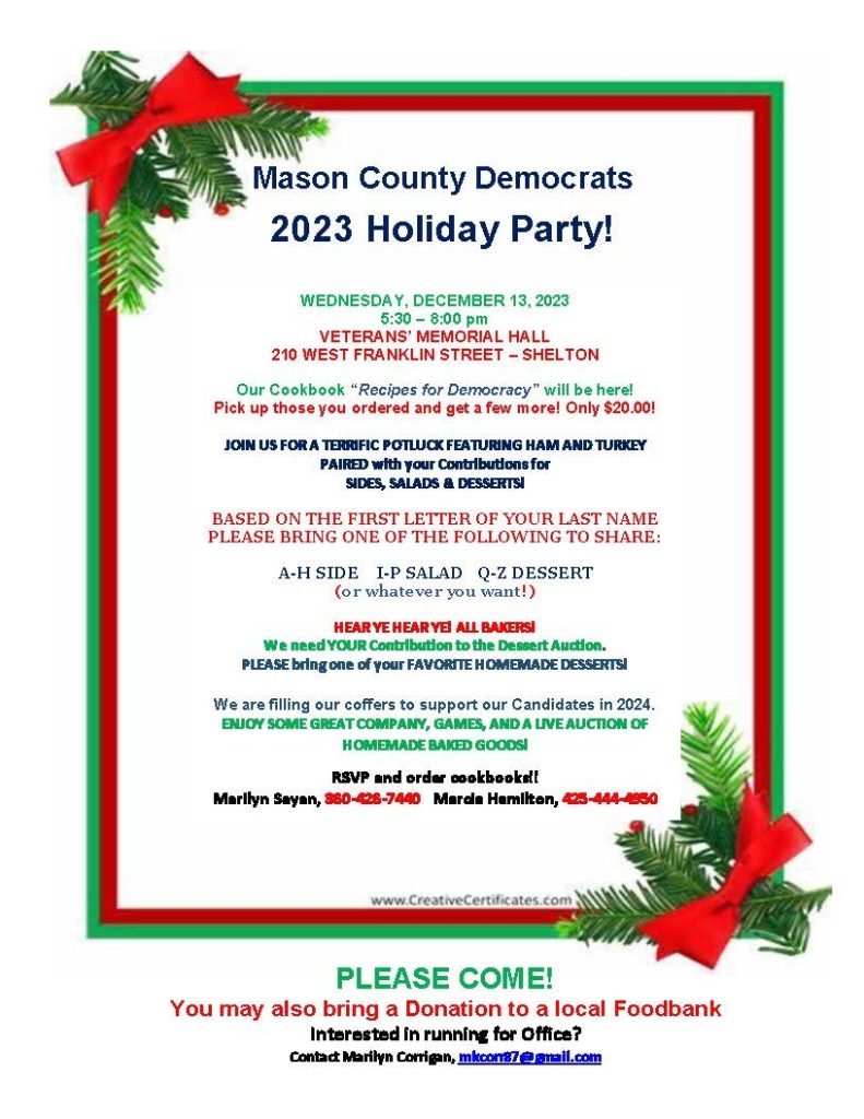Mason County Democrats 2023 Holiday Party, Wednesday, December 13, 2023,5:30 - 8 pm, Veterans Memorial Hall, 210 W. Franklin Street, Shelton, WA. Potluck featuring ham and turkey. Order cookbook!